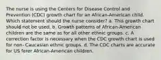 The nurse is using the Centers for Disease Control and Prevention (CDC) growth chart for an African-American child. Which statement should the nurse consider? a. This growth chart should not be used. b. Growth patterns of African-American children are the same as for all other ethnic groups. c. A correction factor is necessary when the CDC growth chart is used for non- Caucasian ethnic groups. d. The CDC charts are accurate for US ferer African-American children.