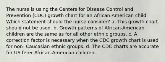 The nurse is using the Centers for Disease Control and Prevention (CDC) growth chart for an African-American child. Which statement should the nurse consider? a. This growth chart should not be used. b. Growth patterns of African-American children are the same as for all other ethnic groups. c. A correction factor is necessary when the CDC growth chart is used for non- Caucasian ethnic groups. d. The CDC charts are accurate for US ferer African-American children.