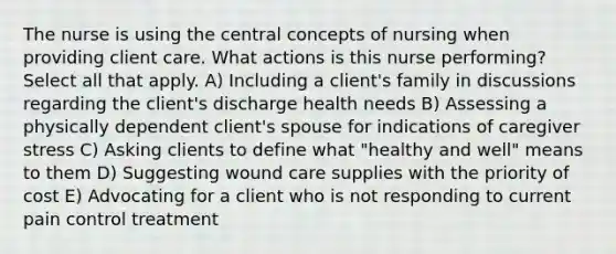 The nurse is using the central concepts of nursing when providing client care. What actions is this nurse performing? Select all that apply. A) Including a client's family in discussions regarding the client's discharge health needs B) Assessing a physically dependent client's spouse for indications of caregiver stress C) Asking clients to define what "healthy and well" means to them D) Suggesting <a href='https://www.questionai.com/knowledge/kGyfiydODB-wound-care' class='anchor-knowledge'>wound care</a> supplies with the priority of cost E) Advocating for a client who is not responding to current pain control treatment