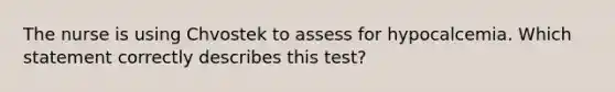 The nurse is using Chvostek to assess for hypocalcemia. Which statement correctly describes this test?