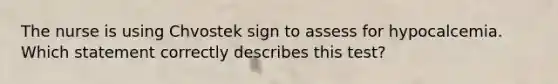 The nurse is using Chvostek sign to assess for hypocalcemia. Which statement correctly describes this test?