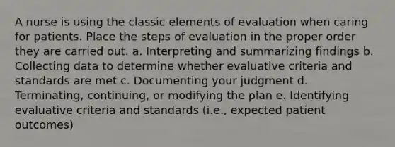 A nurse is using the classic elements of evaluation when caring for patients. Place the steps of evaluation in the proper order they are carried out. a. Interpreting and summarizing findings b. Collecting data to determine whether evaluative criteria and standards are met c. Documenting your judgment d. Terminating, continuing, or modifying the plan e. Identifying evaluative criteria and standards (i.e., expected patient outcomes)