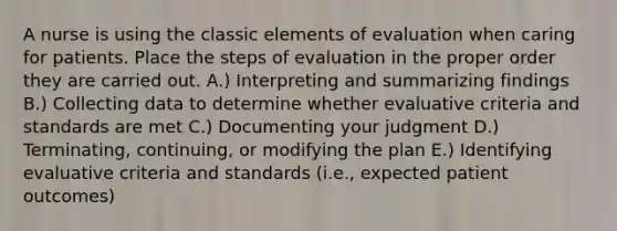 A nurse is using the classic elements of evaluation when caring for patients. Place the steps of evaluation in the proper order they are carried out. A.) Interpreting and summarizing findings B.) Collecting data to determine whether evaluative criteria and standards are met C.) Documenting your judgment D.) Terminating, continuing, or modifying the plan E.) Identifying evaluative criteria and standards (i.e., expected patient outcomes)