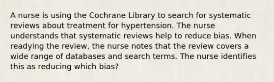 A nurse is using the Cochrane Library to search for systematic reviews about treatment for hypertension. The nurse understands that systematic reviews help to reduce bias. When readying the review, the nurse notes that the review covers a wide range of databases and search terms. The nurse identifies this as reducing which bias?