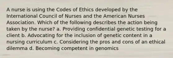 A nurse is using the Codes of Ethics developed by the International Council of Nurses and the American Nurses Association. Which of the following describes the action being taken by the nurse? a. Providing confidential genetic testing for a client b. Advocating for the inclusion of genetic content in a nursing curriculum c. Considering the pros and cons of an ethical dilemma d. Becoming competent in genomics