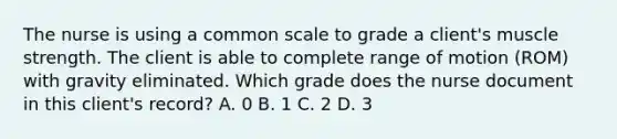 The nurse is using a common scale to grade a client's muscle strength. The client is able to complete range of motion (ROM) with gravity eliminated. Which grade does the nurse document in this client's record? A. 0 B. 1 C. 2 D. 3