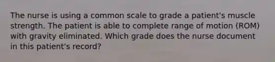 The nurse is using a common scale to grade a patient's muscle strength. The patient is able to complete range of motion (ROM) with gravity eliminated. Which grade does the nurse document in this patient's record?