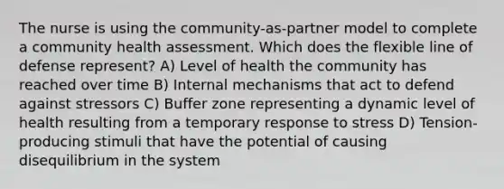 The nurse is using the community-as-partner model to complete a community health assessment. Which does the flexible line of defense represent? A) Level of health the community has reached over time B) Internal mechanisms that act to defend against stressors C) Buffer zone representing a dynamic level of health resulting from a temporary response to stress D) Tension-producing stimuli that have the potential of causing disequilibrium in the system