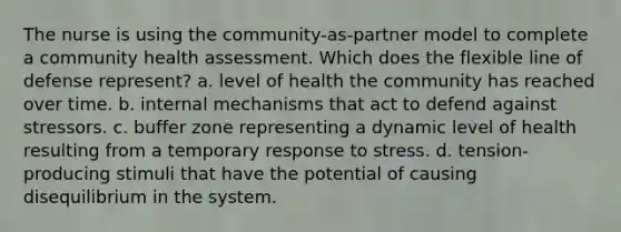 The nurse is using the community-as-partner model to complete a community health assessment. Which does the flexible line of defense represent? a. level of health the community has reached over time. b. internal mechanisms that act to defend against stressors. c. buffer zone representing a dynamic level of health resulting from a temporary response to stress. d. tension-producing stimuli that have the potential of causing disequilibrium in the system.