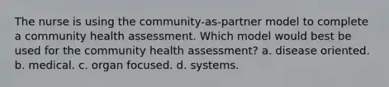 The nurse is using the community-as-partner model to complete a community health assessment. Which model would best be used for the community health assessment? a. disease oriented. b. medical. c. organ focused. d. systems.