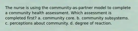 The nurse is using the community-as-partner model to complete a community health assessment. Which assessment is completed first? a. community core. b. community subsystems. c. perceptions about community. d. degree of reaction.