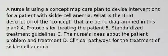 A nurse is using a concept map care plan to devise interventions for a patient with sickle cell anemia. What is the BEST description of the "concept" that are being diagrammed in this plan? A. Protocols for treating the patient B. Standardized treatment guidelines C. The nurse's ideas about the patient problem and treatment D. Clinical pathways for the treatment of sickle cell anemia