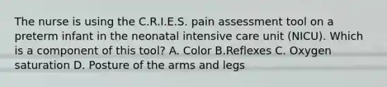 The nurse is using the C.R.I.E.S. pain assessment tool on a preterm infant in the neonatal intensive care unit (NICU). Which is a component of this tool? A. Color B.Reflexes C. Oxygen saturation D. Posture of the arms and legs