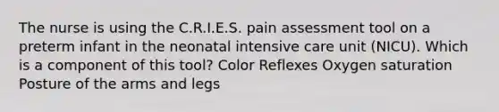 The nurse is using the C.R.I.E.S. pain assessment tool on a preterm infant in the neonatal intensive care unit (NICU). Which is a component of this tool? Color Reflexes Oxygen saturation Posture of the arms and legs