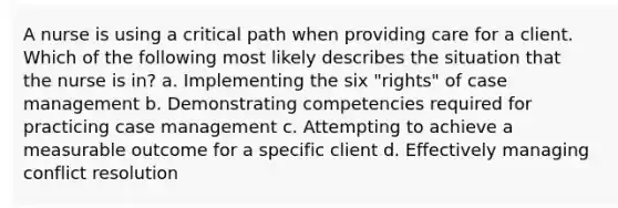 A nurse is using a critical path when providing care for a client. Which of the following most likely describes the situation that the nurse is in? a. Implementing the six "rights" of case management b. Demonstrating competencies required for practicing case management c. Attempting to achieve a measurable outcome for a specific client d. Effectively managing conflict resolution