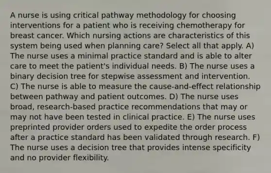 A nurse is using critical pathway methodology for choosing interventions for a patient who is receiving chemotherapy for breast cancer. Which nursing actions are characteristics of this system being used when planning care? Select all that apply. A) The nurse uses a minimal practice standard and is able to alter care to meet the patient's individual needs. B) The nurse uses a binary decision tree for stepwise assessment and intervention. C) The nurse is able to measure the cause-and-effect relationship between pathway and patient outcomes. D) The nurse uses broad, research-based practice recommendations that may or may not have been tested in clinical practice. E) The nurse uses preprinted provider orders used to expedite the order process after a practice standard has been validated through research. F) The nurse uses a decision tree that provides intense specificity and no provider flexibility.