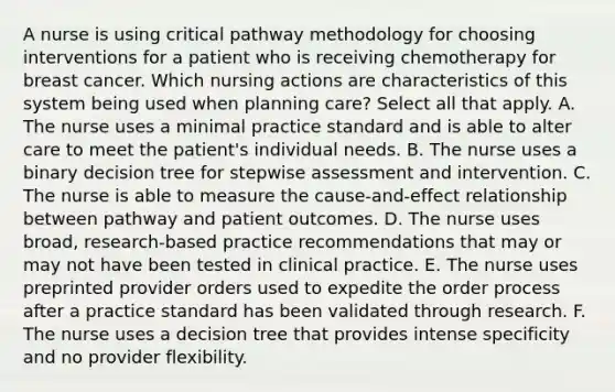 A nurse is using critical pathway methodology for choosing interventions for a patient who is receiving chemotherapy for breast cancer. Which nursing actions are characteristics of this system being used when planning care? Select all that apply. A. The nurse uses a minimal practice standard and is able to alter care to meet the patient's individual needs. B. The nurse uses a binary decision tree for stepwise assessment and intervention. C. The nurse is able to measure the cause-and-effect relationship between pathway and patient outcomes. D. The nurse uses broad, research-based practice recommendations that may or may not have been tested in clinical practice. E. The nurse uses preprinted provider orders used to expedite the order process after a practice standard has been validated through research. F. The nurse uses a decision tree that provides intense specificity and no provider flexibility.