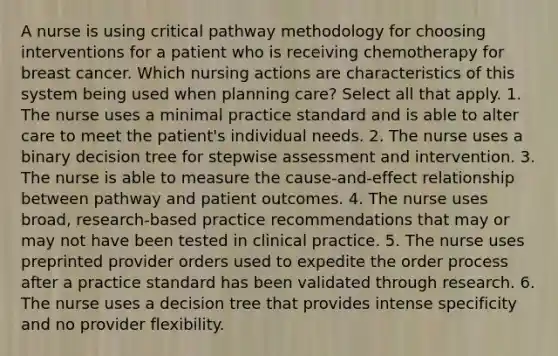 A nurse is using critical pathway methodology for choosing interventions for a patient who is receiving chemotherapy for breast cancer. Which nursing actions are characteristics of this system being used when planning care? Select all that apply. 1. The nurse uses a minimal practice standard and is able to alter care to meet the patient's individual needs. 2. The nurse uses a binary decision tree for stepwise assessment and intervention. 3. The nurse is able to measure the cause-and-effect relationship between pathway and patient outcomes. 4. The nurse uses broad, research-based practice recommendations that may or may not have been tested in clinical practice. 5. The nurse uses preprinted provider orders used to expedite the order process after a practice standard has been validated through research. 6. The nurse uses a decision tree that provides intense specificity and no provider flexibility.