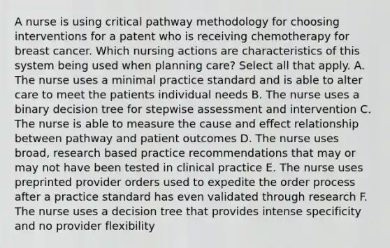 A nurse is using critical pathway methodology for choosing interventions for a patent who is receiving chemotherapy for breast cancer. Which nursing actions are characteristics of this system being used when planning care? Select all that apply. A. The nurse uses a minimal practice standard and is able to alter care to meet the patients individual needs B. The nurse uses a binary decision tree for stepwise assessment and intervention C. The nurse is able to measure the cause and effect relationship between pathway and patient outcomes D. The nurse uses broad, research based practice recommendations that may or may not have been tested in clinical practice E. The nurse uses preprinted provider orders used to expedite the order process after a practice standard has even validated through research F. The nurse uses a decision tree that provides intense specificity and no provider flexibility