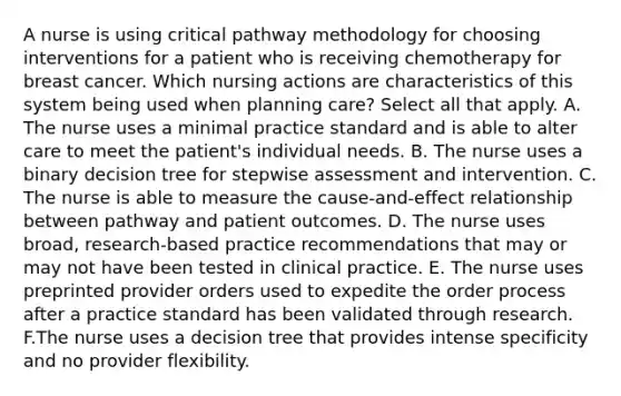 A nurse is using critical pathway methodology for choosing interventions for a patient who is receiving chemotherapy for breast cancer. Which nursing actions are characteristics of this system being used when planning care? Select all that apply. A. The nurse uses a minimal practice standard and is able to alter care to meet the patient's individual needs. B. The nurse uses a binary decision tree for stepwise assessment and intervention. C. The nurse is able to measure the cause-and-effect relationship between pathway and patient outcomes. D. The nurse uses broad, research-based practice recommendations that may or may not have been tested in clinical practice. E. The nurse uses preprinted provider orders used to expedite the order process after a practice standard has been validated through research. F.The nurse uses a decision tree that provides intense specificity and no provider flexibility.