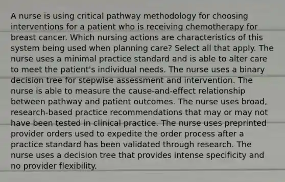 A nurse is using critical pathway methodology for choosing interventions for a patient who is receiving chemotherapy for breast cancer. Which nursing actions are characteristics of this system being used when planning care? Select all that apply. The nurse uses a minimal practice standard and is able to alter care to meet the patient's individual needs. The nurse uses a binary decision tree for stepwise assessment and intervention. The nurse is able to measure the cause-and-effect relationship between pathway and patient outcomes. The nurse uses broad, research-based practice recommendations that may or may not have been tested in clinical practice. The nurse uses preprinted provider orders used to expedite the order process after a practice standard has been validated through research. The nurse uses a decision tree that provides intense specificity and no provider flexibility.