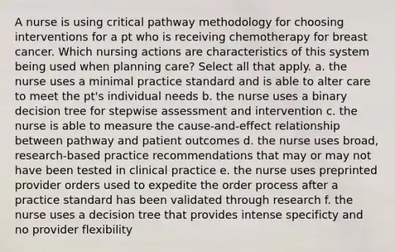 A nurse is using critical pathway methodology for choosing interventions for a pt who is receiving chemotherapy for breast cancer. Which nursing actions are characteristics of this system being used when planning care? Select all that apply. a. the nurse uses a minimal practice standard and is able to alter care to meet the pt's individual needs b. the nurse uses a binary decision tree for stepwise assessment and intervention c. the nurse is able to measure the cause-and-effect relationship between pathway and patient outcomes d. the nurse uses broad, research-based practice recommendations that may or may not have been tested in clinical practice e. the nurse uses preprinted provider orders used to expedite the order process after a practice standard has been validated through research f. the nurse uses a decision tree that provides intense specificty and no provider flexibility