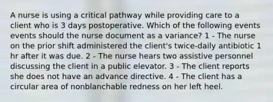 A nurse is using a critical pathway while providing care to a client who is 3 days postoperative. Which of the following events events should the nurse document as a variance? 1 - The nurse on the prior shift administered the client's twice-daily antibiotic 1 hr after it was due. 2 - The nurse hears two assistive personnel discussing the client in a public elevator. 3 - The client reports she does not have an advance directive. 4 - The client has a circular area of nonblanchable redness on her left heel.