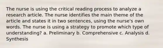 The nurse is using the critical reading process to analyze a research article. The nurse identifies the main theme of the article and states it in two sentences, using the nurse's own words. The nurse is using a strategy to promote which type of understanding? a. Preliminary b. Comprehensive c. Analysis d. Synthesis