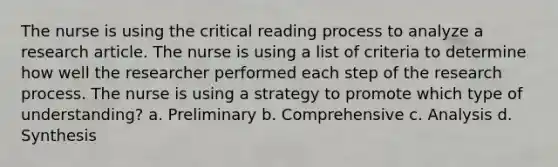 The nurse is using the critical reading process to analyze a research article. The nurse is using a list of criteria to determine how well the researcher performed each step of the research process. The nurse is using a strategy to promote which type of understanding? a. Preliminary b. Comprehensive c. Analysis d. Synthesis