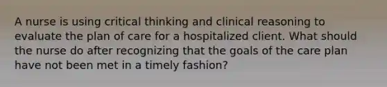 A nurse is using critical thinking and clinical reasoning to evaluate the plan of care for a hospitalized client. What should the nurse do after recognizing that the goals of the care plan have not been met in a timely fashion?