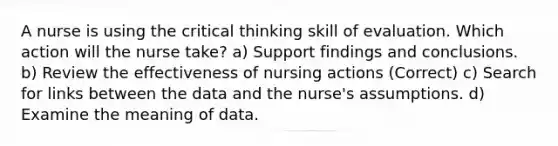 A nurse is using the critical thinking skill of evaluation. Which action will the nurse take? a) Support findings and conclusions. b) Review the effectiveness of nursing actions (Correct) c) Search for links between the data and the nurse's assumptions. d) Examine the meaning of data.