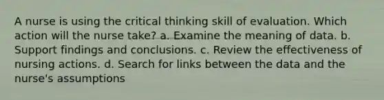 A nurse is using the critical thinking skill of evaluation. Which action will the nurse take? a. Examine the meaning of data. b. Support findings and conclusions. c. Review the effectiveness of nursing actions. d. Search for links between the data and the nurse's assumptions