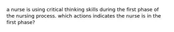 a nurse is using critical thinking skills during the first phase of the nursing process. which actions indicates the nurse is in the first phase?