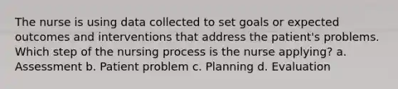 The nurse is using data collected to set goals or expected outcomes and interventions that address the patient's problems. Which step of the nursing process is the nurse applying? a. Assessment b. Patient problem c. Planning d. Evaluation