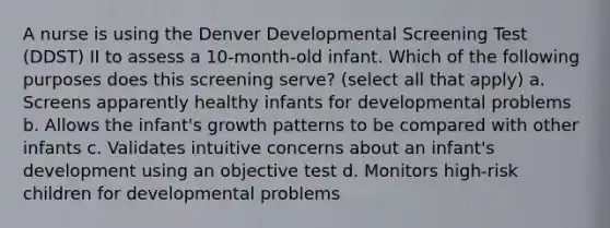 A nurse is using the Denver Developmental Screening Test (DDST) II to assess a 10-month-old infant. Which of the following purposes does this screening serve? (select all that apply) a. Screens apparently healthy infants for developmental problems b. Allows the infant's growth patterns to be compared with other infants c. Validates intuitive concerns about an infant's development using an objective test d. Monitors high-risk children for developmental problems