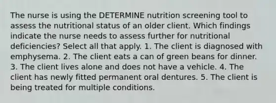 The nurse is using the DETERMINE nutrition screening tool to assess the nutritional status of an older client. Which findings indicate the nurse needs to assess further for nutritional deficiencies? Select all that apply. 1. The client is diagnosed with emphysema. 2. The client eats a can of green beans for dinner. 3. The client lives alone and does not have a vehicle. 4. The client has newly fitted permanent oral dentures. 5. The client is being treated for multiple conditions.