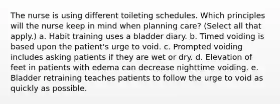 The nurse is using different toileting schedules. Which principles will the nurse keep in mind when planning care? (Select all that apply.) a. Habit training uses a bladder diary. b. Timed voiding is based upon the patient's urge to void. c. Prompted voiding includes asking patients if they are wet or dry. d. Elevation of feet in patients with edema can decrease nighttime voiding. e. Bladder retraining teaches patients to follow the urge to void as quickly as possible.