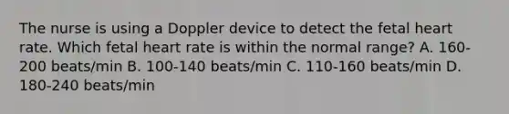 The nurse is using a Doppler device to detect the fetal heart rate. Which fetal heart rate is within the normal​ range? A. 160-200 beats/min B. 100-140 beats/min C. 110-160 beats/min D. 180-240 beats/min