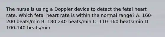 The nurse is using a Doppler device to detect the fetal heart rate. Which fetal heart rate is within the normal​ range? A. 160-200 ​beats/min B. 180-240 ​beats/min C. 110-160 ​beats/min D. 100-140 ​beats/min