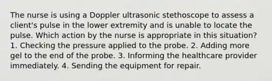 The nurse is using a Doppler ultrasonic stethoscope to assess a client's pulse in the lower extremity and is unable to locate the pulse. Which action by the nurse is appropriate in this situation? 1. Checking the pressure applied to the probe. 2. Adding more gel to the end of the probe. 3. Informing the healthcare provider immediately. 4. Sending the equipment for repair.