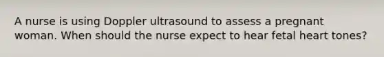 A nurse is using Doppler ultrasound to assess a pregnant woman. When should the nurse expect to hear fetal heart tones?