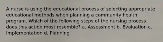 A nurse is using the educational process of selecting appropriate educational methods when planning a community health program. Which of the following steps of the nursing process does this action most resemble? a. Assessment b. Evaluation c. Implementation d. Planning