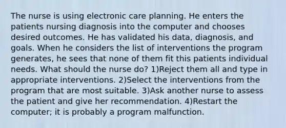 The nurse is using electronic care planning. He enters the patients nursing diagnosis into the computer and chooses desired outcomes. He has validated his data, diagnosis, and goals. When he considers the list of interventions the program generates, he sees that none of them fit this patients individual needs. What should the nurse do? 1)Reject them all and type in appropriate interventions. 2)Select the interventions from the program that are most suitable. 3)Ask another nurse to assess the patient and give her recommendation. 4)Restart the computer; it is probably a program malfunction.