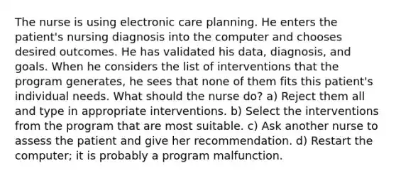 The nurse is using electronic care planning. He enters the patient's nursing diagnosis into the computer and chooses desired outcomes. He has validated his data, diagnosis, and goals. When he considers the list of interventions that the program generates, he sees that none of them fits this patient's individual needs. What should the nurse do? a) Reject them all and type in appropriate interventions. b) Select the interventions from the program that are most suitable. c) Ask another nurse to assess the patient and give her recommendation. d) Restart the computer; it is probably a program malfunction.