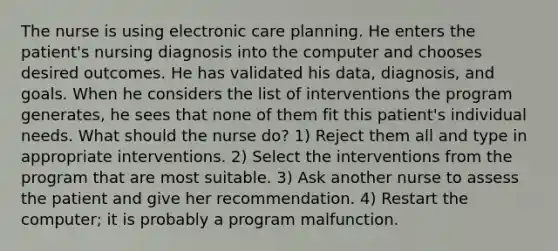 The nurse is using electronic care planning. He enters the patient's nursing diagnosis into the computer and chooses desired outcomes. He has validated his data, diagnosis, and goals. When he considers the list of interventions the program generates, he sees that none of them fit this patient's individual needs. What should the nurse do? 1) Reject them all and type in appropriate interventions. 2) Select the interventions from the program that are most suitable. 3) Ask another nurse to assess the patient and give her recommendation. 4) Restart the computer; it is probably a program malfunction.