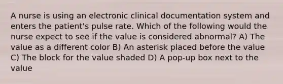 A nurse is using an electronic clinical documentation system and enters the patient's pulse rate. Which of the following would the nurse expect to see if the value is considered abnormal? A) The value as a different color B) An asterisk placed before the value C) The block for the value shaded D) A pop-up box next to the value