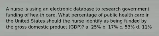 A nurse is using an electronic database to research government funding of health care. What percentage of public health care in the United States should the nurse identify as being funded by the gross domestic product (GDP)? a. 25% b. 17% c. 53% d. 11%