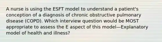 A nurse is using the ESFT model to understand a patient's conception of a diagnosis of chronic obstructive pulmonary disease (COPD). Which interview question would be MOST appropriate to assess the E aspect of this model—Explanatory model of health and illness?