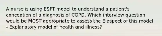 A nurse is using ESFT model to understand a patient's conception of a diagnosis of COPD. Which interview question would be MOST appropriate to assess the E aspect of this model - Explanatory model of health and illness?