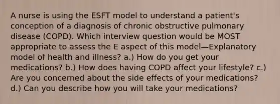 A nurse is using the ESFT model to understand a patient's conception of a diagnosis of chronic obstructive pulmonary disease (COPD). Which interview question would be MOST appropriate to assess the E aspect of this model—Explanatory model of health and illness? a.) How do you get your medications? b.) How does having COPD affect your lifestyle? c.) Are you concerned about the side effects of your medications? d.) Can you describe how you will take your medications?